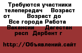 Требуются участники телепередач. › Возраст от ­ 18 › Возраст до ­ 60 - Все города Работа » Вакансии   . Дагестан респ.,Дербент г.